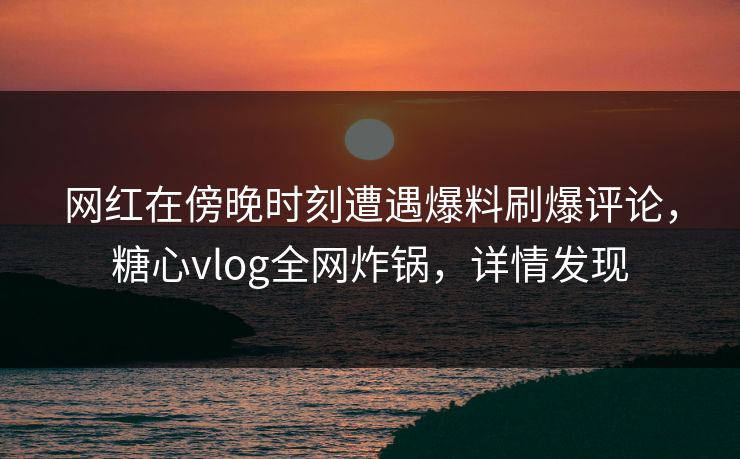 网红在傍晚时刻遭遇爆料刷爆评论，糖心vlog全网炸锅，详情发现