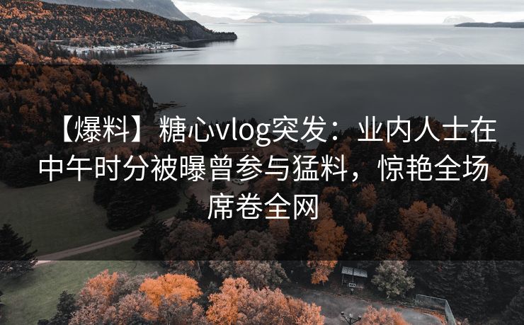 【爆料】糖心vlog突发：业内人士在中午时分被曝曾参与猛料，惊艳全场席卷全网