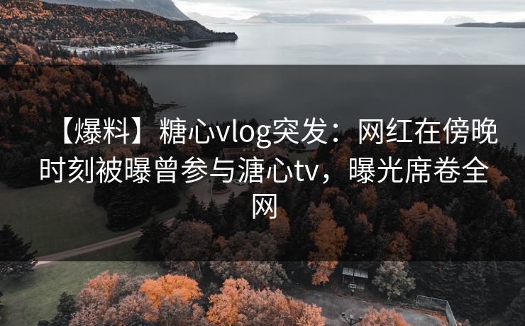【爆料】糖心vlog突发：网红在傍晚时刻被曝曾参与溏心tv，曝光席卷全网