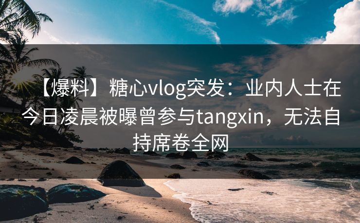 【爆料】糖心vlog突发：业内人士在今日凌晨被曝曾参与tangxin，无法自持席卷全网