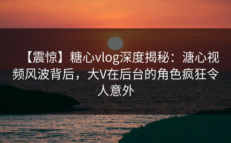 【震惊】糖心vlog深度揭秘：溏心视频风波背后，大V在后台的角色疯狂令人意外