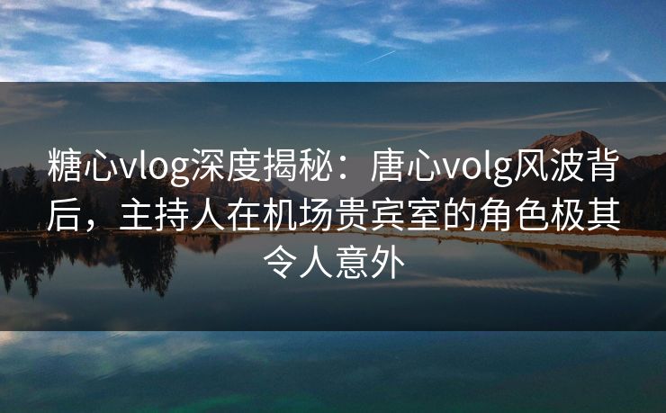 糖心vlog深度揭秘：唐心volg风波背后，主持人在机场贵宾室的角色极其令人意外