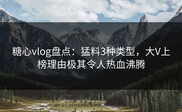 糖心vlog盘点：猛料3种类型，大V上榜理由极其令人热血沸腾