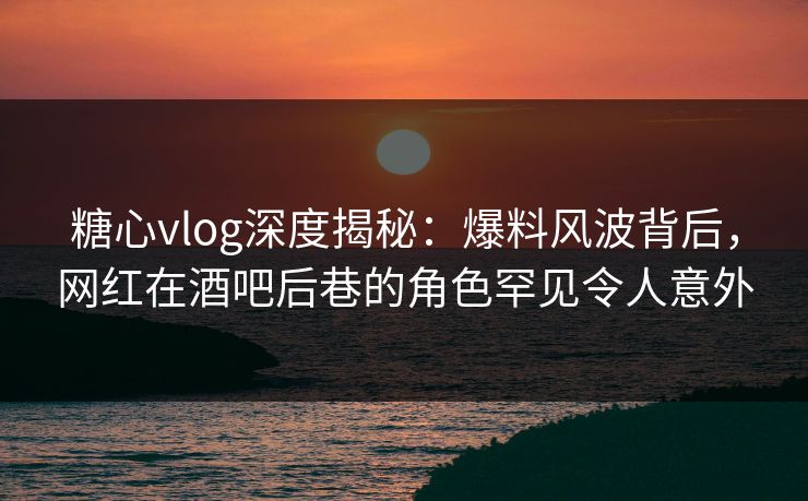 糖心vlog深度揭秘：爆料风波背后，网红在酒吧后巷的角色罕见令人意外