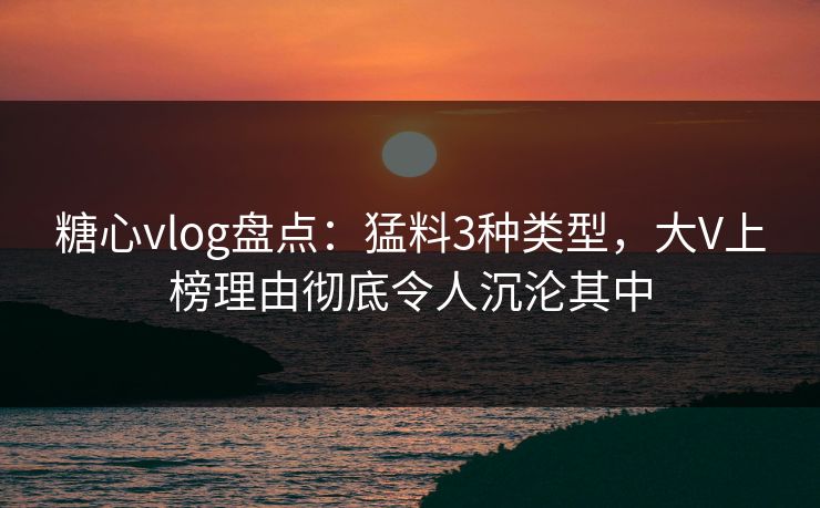 糖心vlog盘点：猛料3种类型，大V上榜理由彻底令人沉沦其中