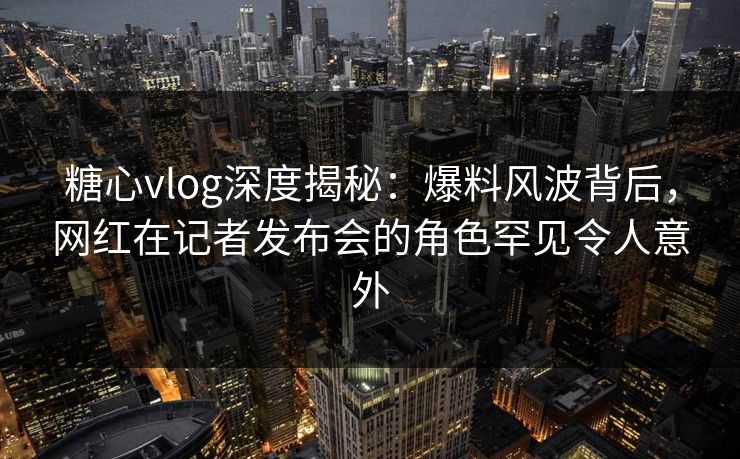糖心vlog深度揭秘：爆料风波背后，网红在记者发布会的角色罕见令人意外