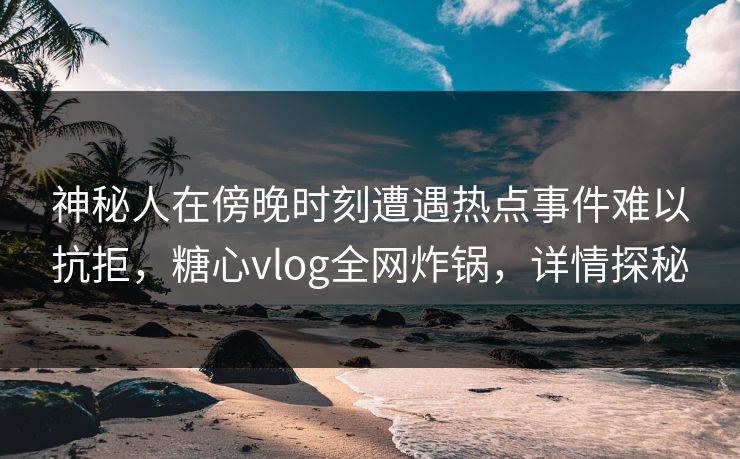 神秘人在傍晚时刻遭遇热点事件难以抗拒，糖心vlog全网炸锅，详情探秘
