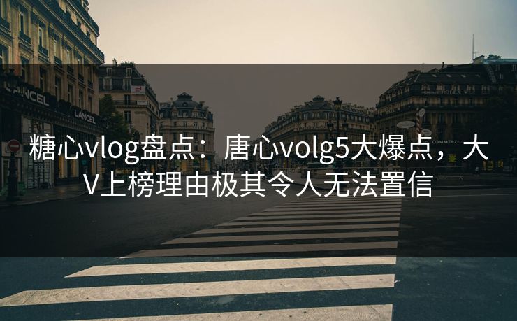 糖心vlog盘点：唐心volg5大爆点，大V上榜理由极其令人无法置信