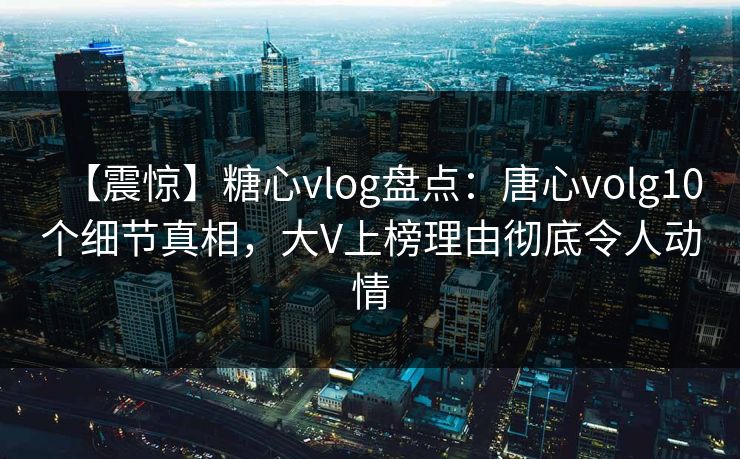 【震惊】糖心vlog盘点：唐心volg10个细节真相，大V上榜理由彻底令人动情