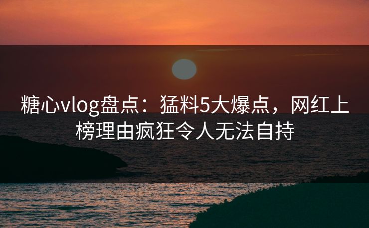 糖心vlog盘点：猛料5大爆点，网红上榜理由疯狂令人无法自持