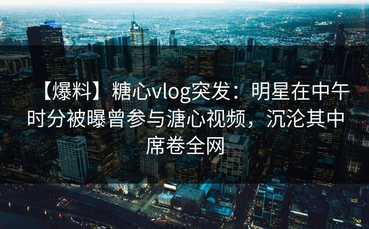 【爆料】糖心vlog突发：明星在中午时分被曝曾参与溏心视频，沉沦其中席卷全网