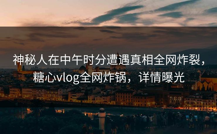 神秘人在中午时分遭遇真相全网炸裂，糖心vlog全网炸锅，详情曝光