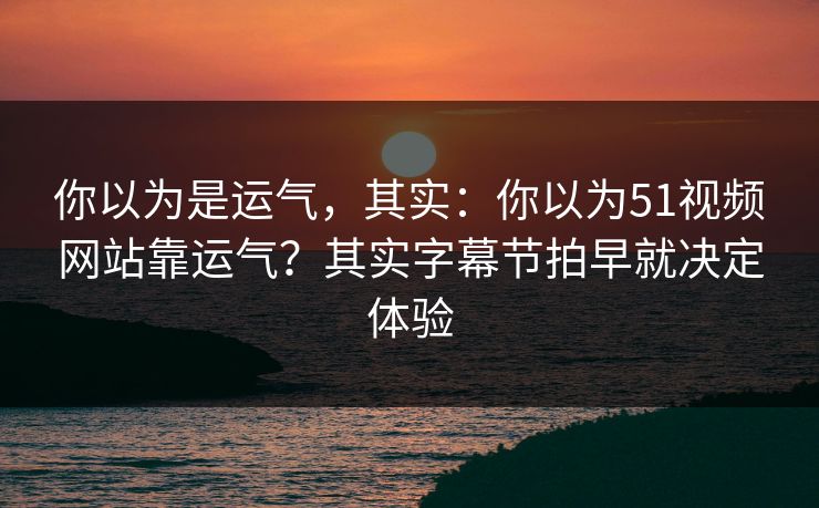 你以为是运气，其实：你以为51视频网站靠运气？其实字幕节拍早就决定体验