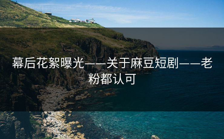 幕后花絮曝光——关于麻豆短剧——老粉都认可