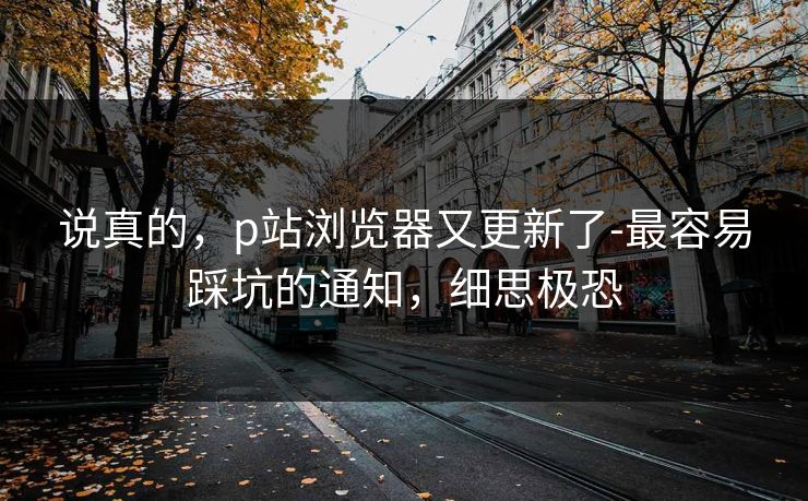 说真的,p站浏览器又更新了-最容易踩坑的通知,细思极恐 说真的,p站浏览器又更新了-最容易踩坑的通知,细思极恐