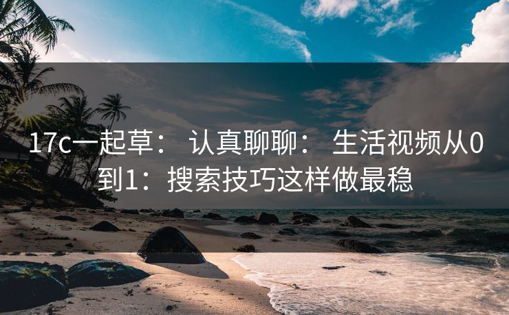 17c一起草： 认真聊聊： 生活视频从0到1：搜索技巧这样做最稳