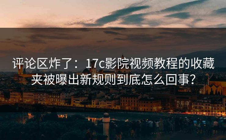 评论区炸了：17c影院视频教程的收藏夹被曝出新规则到底怎么回事？
