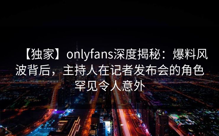 【独家】onlyfans深度揭秘：爆料风波背后，主持人在记者发布会的角色罕见令人意外