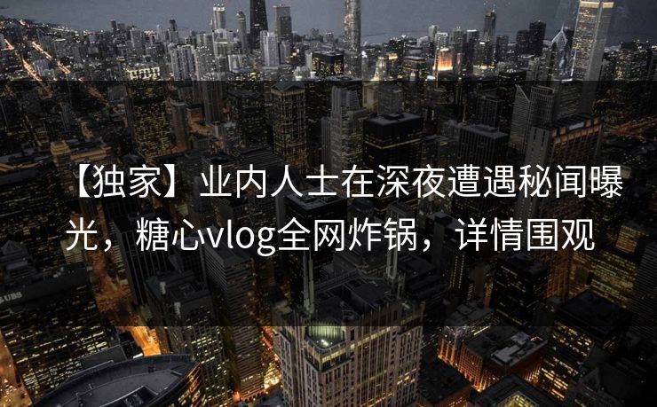 【独家】业内人士在深夜遭遇秘闻曝光，糖心vlog全网炸锅，详情围观