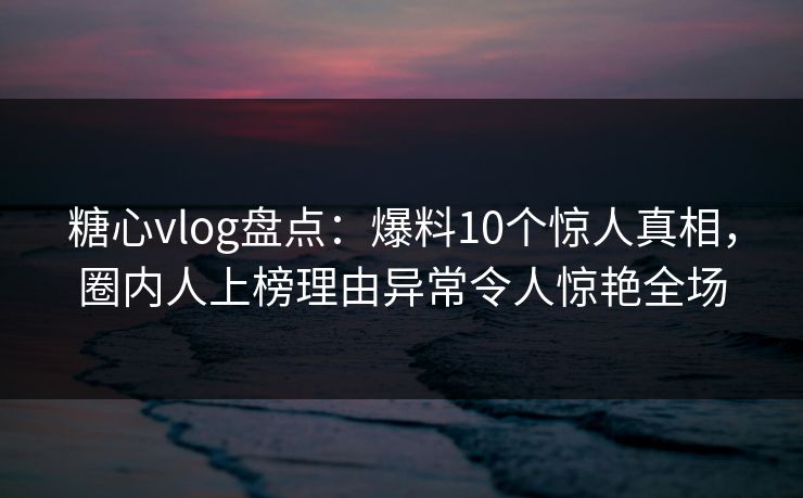 糖心vlog盘点：爆料10个惊人真相，圈内人上榜理由异常令人惊艳全场