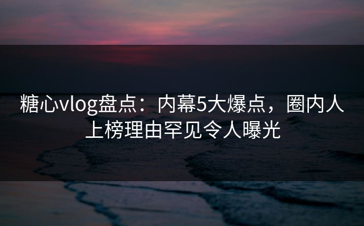 糖心vlog盘点：内幕5大爆点，圈内人上榜理由罕见令人曝光
