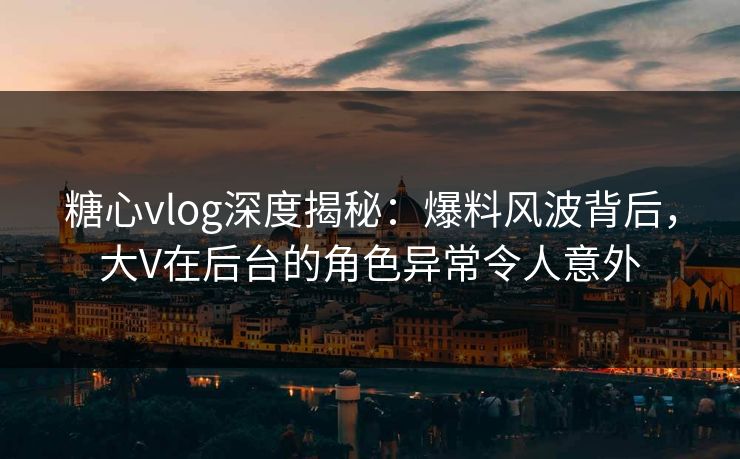 糖心vlog深度揭秘:爆料风波背后,大V在后台的角色异常令人意外 糖心vlog深度揭秘:爆料风波背后,大V在后台的角色异常令人意外