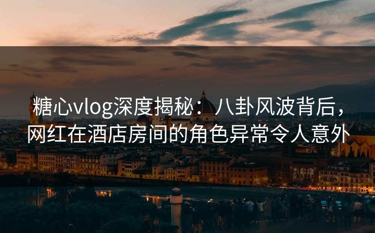 糖心vlog深度揭秘：八卦风波背后，网红在酒店房间的角色异常令人意外