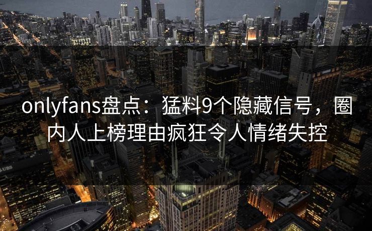 onlyfans盘点：猛料9个隐藏信号，圈内人上榜理由疯狂令人情绪失控