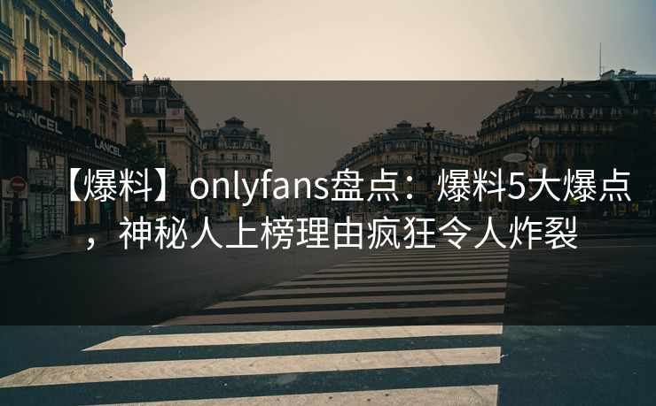 【爆料】onlyfans盘点：爆料5大爆点，神秘人上榜理由疯狂令人炸裂
