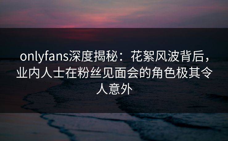 onlyfans深度揭秘：花絮风波背后，业内人士在粉丝见面会的角色极其令人意外