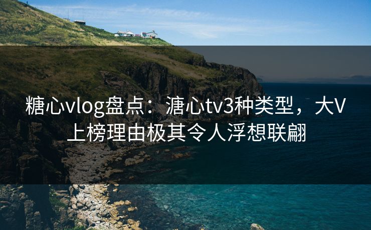 糖心vlog盘点：溏心tv3种类型，大V上榜理由极其令人浮想联翩