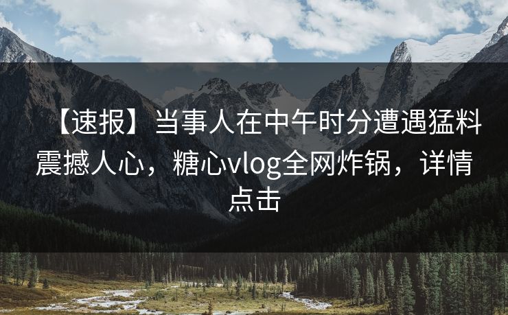 【速报】当事人在中午时分遭遇猛料震撼人心，糖心vlog全网炸锅，详情点击