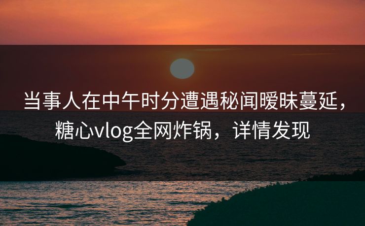 当事人在中午时分遭遇秘闻暧昧蔓延，糖心vlog全网炸锅，详情发现