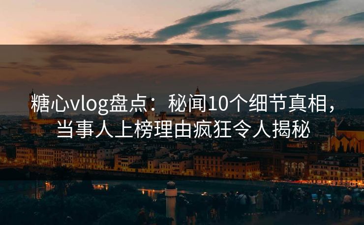 糖心vlog盘点：秘闻10个细节真相，当事人上榜理由疯狂令人揭秘