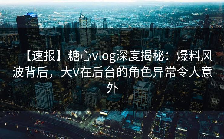 【速报】糖心vlog深度揭秘：爆料风波背后，大V在后台的角色异常令人意外