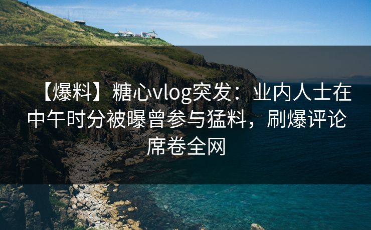 【爆料】糖心vlog突发：业内人士在中午时分被曝曾参与猛料，刷爆评论席卷全网