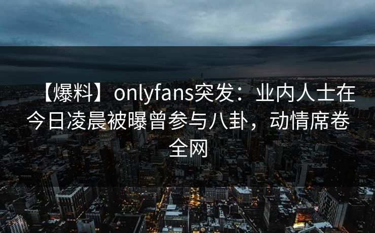 【爆料】onlyfans突发：业内人士在今日凌晨被曝曾参与八卦，动情席卷全网