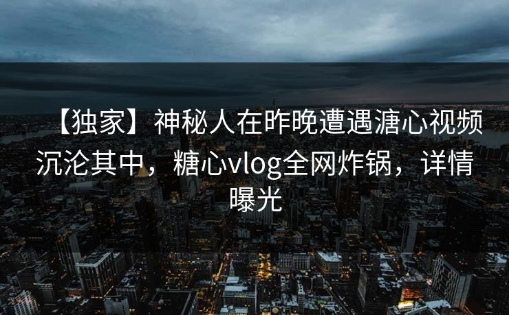【独家】神秘人在昨晚遭遇溏心视频沉沦其中，糖心vlog全网炸锅，详情曝光