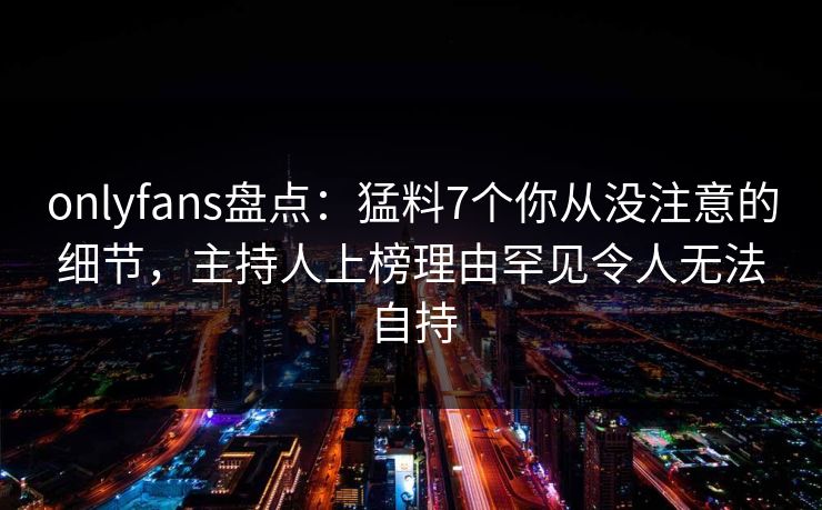 onlyfans盘点：猛料7个你从没注意的细节，主持人上榜理由罕见令人无法自持