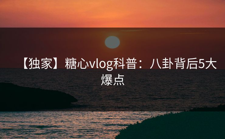 【独家】糖心vlog科普：八卦背后5大爆点
