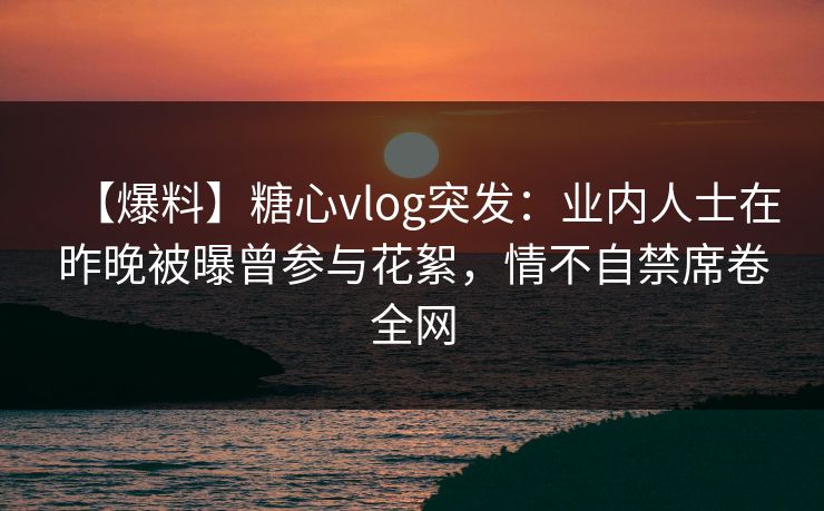 【爆料】糖心vlog突发：业内人士在昨晚被曝曾参与花絮，情不自禁席卷全网