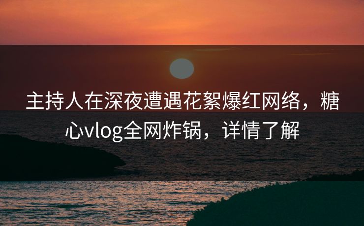 主持人在深夜遭遇花絮爆红网络，糖心vlog全网炸锅，详情了解