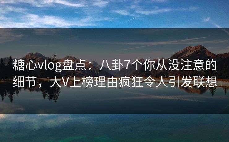 糖心vlog盘点：八卦7个你从没注意的细节，大V上榜理由疯狂令人引发联想