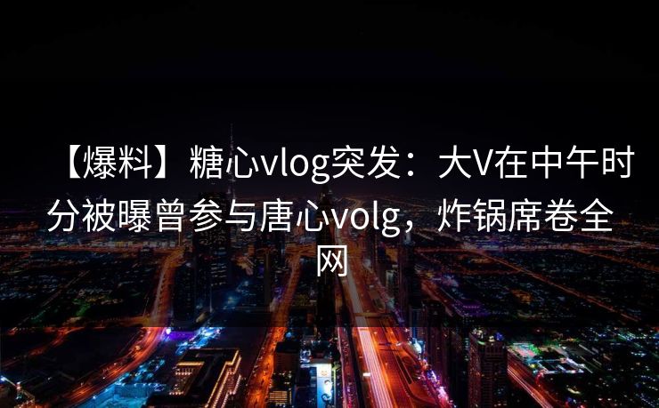 【爆料】糖心vlog突发：大V在中午时分被曝曾参与唐心volg，炸锅席卷全网