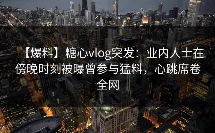 【爆料】糖心vlog突发：业内人士在傍晚时刻被曝曾参与猛料，心跳席卷全网