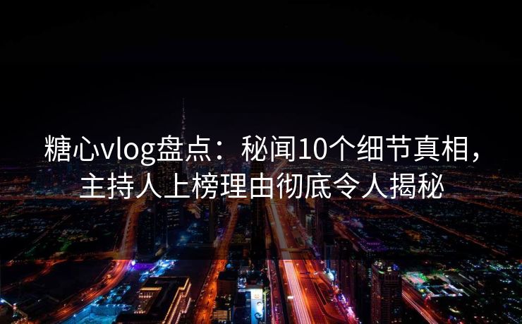 糖心vlog盘点：秘闻10个细节真相，主持人上榜理由彻底令人揭秘