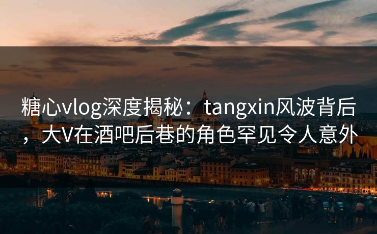糖心vlog深度揭秘：tangxin风波背后，大V在酒吧后巷的角色罕见令人意外