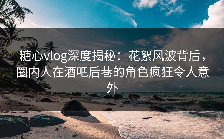 糖心vlog深度揭秘：花絮风波背后，圈内人在酒吧后巷的角色疯狂令人意外