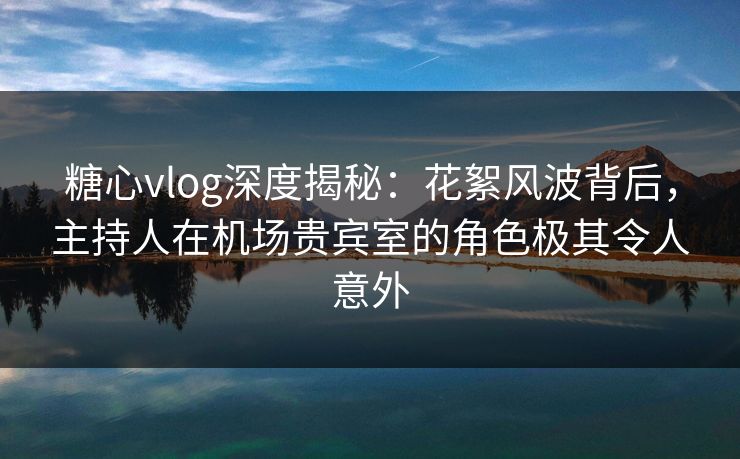 糖心vlog深度揭秘：花絮风波背后，主持人在机场贵宾室的角色极其令人意外