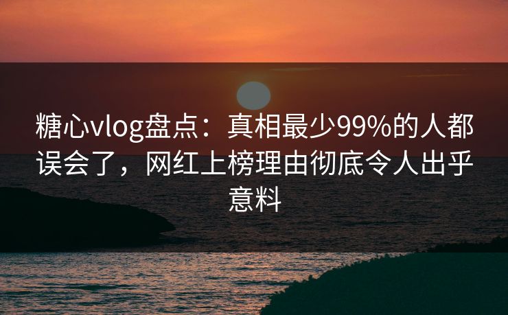 糖心vlog盘点：真相最少99%的人都误会了，网红上榜理由彻底令人出乎意料